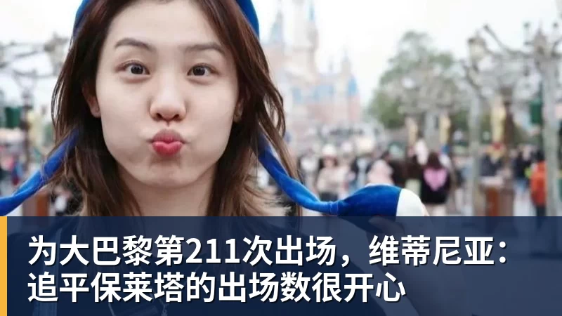 为大巴黎第211次出场，维蒂尼亚：追平保莱塔的出场数很开心